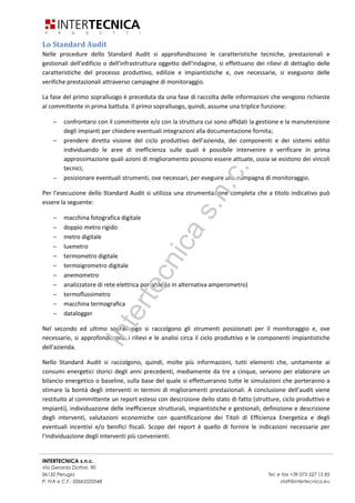 INTERTECNICA s.n.c.
Via Gerardo Dottori, 90
06132 Perugia Tel. e fax +39 075 527 15 85
P. IVA e C.F.: 02663520548 staff@intertecnica.eu
Lo Standard Audit
Nelle procedure dello Standard Audit si approfondiscono le caratteristiche tecniche, prestazionali e
gestionali dell'edificio o dell'infrastruttura oggetto dell'indagine, si effettuano dei rilievi di dettaglio delle
caratteristiche del processo produttivo, edilizie e impiantistiche e, ove necessarie, si eseguono delle
verifiche prestazionali attraverso campagne di monitoraggio.
La fase del primo sopralluogo è preceduta da una fase di raccolta delle informazioni che vengono richieste
al committente in prima battuta. Il primo sopralluogo, quindi, assume una triplice funzione:
− confrontarsi con il committente e/o con la struttura cui sono affidati la gestione e la manutenzione
degli impianti per chiedere eventuali integrazioni alla documentazione fornita;
− prendere diretta visione del ciclo produttivo dell'azienda, dei componenti e dei sistemi edilizi
individuando le aree di inefficienza sulle quali è possibile intervenire e verificare in prima
approssimazione quali azioni di miglioramento possono essere attuate, ossia se esistono dei vincoli
tecnici;
− posizionare eventuali strumenti, ove necessari, per eseguire una campagna di monitoraggio.
Per l'esecuzione dello Standard Audit si utilizza una strumentazione completa che a titolo indicativo può
essere la seguente:
− macchina fotografica digitale
− doppio metro rigido
− metro digitale
− luxmetro
− termometro digitale
− termoigrometro digitale
− anemometro
− analizzatore di rete elettrica portatile (o in alternativa amperometro)
− termoﬂussimetro
− macchina termograﬁca
− datalogger
Nel secondo ed ultimo sopralluogo si raccolgono gli strumenti posizionati per il monitoraggio e, ove
necessario, si approfondiscono i rilievi e le analisi circa il ciclo produttivo e le componenti impiantistiche
dell'azienda.
Nello Standard Audit si raccolgono, quindi, molte più informazioni, tutti elementi che, unitamente ai
consumi energetici storici degli anni precedenti, mediamente da tre a cinque, servono per elaborare un
bilancio energetico o baseline, sulla base del quale si effettueranno tutte le simulazioni che porteranno a
stimare la bontà degli interventi in termini di miglioramenti prestazionali. A conclusione dell'audit viene
restituito al committente un report esteso con descrizione dello stato di fatto (strutture, ciclo produttivo e
impianti), individuazione delle inefficienze strutturali, impiantistiche e gestionali, definizione e descrizione
degli interventi, valutazioni economiche con quantificazione dei Titoli di Efficienza Energetica e degli
eventuali incentivi e/o benifici fiscali. Scopo del report è quello di fornire le indicazioni necessarie per
l'individuazione degli interventi più convenienti.
Intertecnicas.n.c.
 