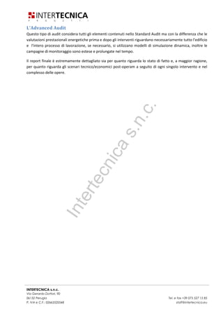 INTERTECNICA s.n.c.
Via Gerardo Dottori, 90
06132 Perugia Tel. e fax +39 075 527 15 85
P. IVA e C.F.: 02663520548 staff@intertecnica.eu
L'Advanced Audit
Questo tipo di audit considera tutti gli elementi contenuti nello Standard Audit ma con la differenza che le
valutazioni prestazionali energetiche prima e dopo gli interventi riguardano necessariamente tutto l'edificio
e l'intero processo di lavorazione, se necessario, si utilizzano modelli di simulazione dinamica, inoltre le
campagne di monitoraggio sono estese e prolungate nel tempo.
Il report finale è estremamente dettagliato sia per quanto riguarda lo stato di fatto e, a maggior ragione,
per quanto riguarda gli scenari tecnico/economici post-operam a seguito di ogni singolo intervento e nel
complesso delle opere.
Intertecnicas.n.c.
 