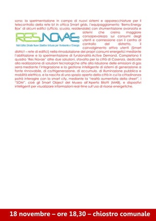 sono: la sperimentazione in campo di nuovi sistemi e apparecchiature per il
telecontrollo della rete bt in ottica Smart grids, l’equipaggiamento ‘Bems-Energy
Box’ di alcuni edifici (ufficio, scuola, residenziale) con strumentazione avanzata e
sistemi
che
creino
maggiore
consapevolezza sui consumi degli
utenti e connessione con il centro di
controllo
del
distretto,
il
coinvolgimento attivo utenti (Smart
district – rete di edifici) nella rimodulazione dei propri consumi energetici mediante
l’abilitazione e la sperimentazione di funzionalità Active Demand. Completano il
quadro ‘Res Novae’ altre due soluzioni, stavolta per la città di Cosenza, dedicate
alla realizzazione di soluzioni tecnologiche atte alla riduzione delle emissioni di gas
serra mediante l’integrazione e la gestione intelligente di sistemi di generazione a
fonte rinnovabile, di co/trigenerazione, di accumulo, di illuminazione pubblica e
mobilità elettrica, e la nascita di uno spazio aperto della città in cui la cittadinanza
potrà interagire con la smart city, mediante la “realtà aumentata della street”, i
“SOM”, cioè gli Smart Object del Museo all’Aperto Bilotti (MAB), e dispositivi
intelligenti per visualizzare informazioni real-time sull’uso di risorse energetiche.

18 novembre – ore 18,30 – chiostro comunale

 