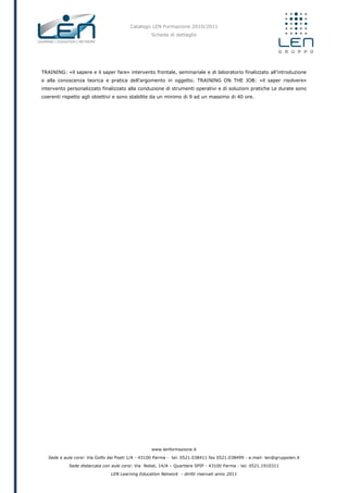 Catalogo LEN Formazione 2010/2011
Scheda di dettaglio
www.lenformazione.it
Sede e aule corsi: Via Golfo dei Poeti 1/A - 43100 Parma - tel. 0521.038411 fax 0521.038499 - e.mail: len@gruppolen.it
Sede distaccata con aule corsi: Via Nobel, 14/A – Quartiere SPIP - 43100 Parma - tel. 0521.1910311
LEN Learning Education Network - diritti riservati anno 2011
TRAINING: «il sapere e il saper fare» intervento frontale, seminariale e di laboratorio finalizzato all’introduzione
e alla conoscenza teorica e pratica dell’argomento in oggetto. TRAINING ON THE JOB: «il saper risolvere»
intervento personalizzato finalizzato alla conduzione di strumenti operativi e di soluzioni pratiche Le durate sono
coerenti rispetto agli obiettivi e sono stabilite da un minimo di 9 ad un massimo di 40 ore.
 
