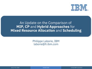 June 27-29, 2018
June 27-29, 2018
CPAIOR 2018
CPAIOR 2018
© 2018 IBM Corporation
© 2018 IBM Corporation
An Update on the Comparison of
MIP, CP and Hybrid Approaches for
Mixed Resource Allocation and Scheduling
Philippe Laborie, IBM
laborie@fr.ibm.com
 