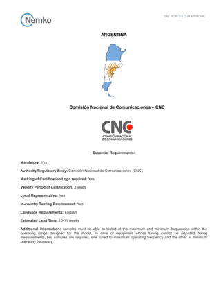 ARGENTINA
Comisión Nacional de Comunicaciones – CNC
Essential Requirements:
Mandatory: Yes
Authority/Regulatory Body: Comisión Nacional de Comunicaciones (CNC)
Marking of Certification Logo required: Yes
Validity Period of Certification: 3 years
Local Representative: Yes
In-country Testing Requirement: Yes
Language Requirements: English
Estimated Lead Time: 10-11 weeks
Additional information: samples must be able to tested at the maximum and minimum frequencies within the
operating range designed for the model. In case of equipment whose tuning cannot be adjusted during
measurements, two samples are required, one tuned to maximum operating frequency and the other in minimum
operating frequency.
 