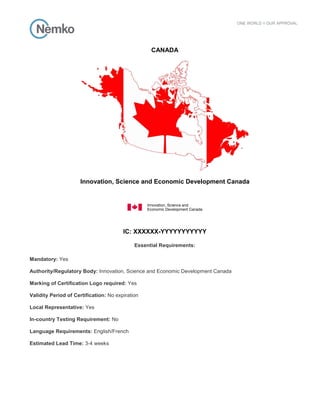 CANADA
Innovation, Science and Economic Development Canada
IC: XXXXXX-YYYYYYYYYYY
Essential Requirements:
Mandatory: Yes
Authority/Regulatory Body: Innovation, Science and Economic Development Canada
Marking of Certification Logo required: Yes
Validity Period of Certification: No expiration
Local Representative: Yes
In-country Testing Requirement: No
Language Requirements: English/French
Estimated Lead Time: 3-4 weeks
 