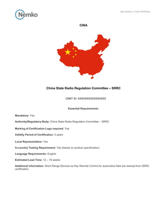 CINA
China State Radio Regulation Committee – SRRC
CMIIT ID: XXXXXXXXXXXXXXXX
Essential Requirements:
Mandatory: Yes
Authority/Regulatory Body: China State Radio Regulation Committee – SRRC
Marking of Certification Logo required: Yes
Validity Period of Certification: 5 years
Local Representative: Yes
In-country Testing Requirement: Yes (based on product specification)
Language Requirements: English
Estimated Lead Time: 12 – 16 weeks
Additional information: Short Range Devices as Key Remote Control for automotive field are exempt from SRRC
certification.
 