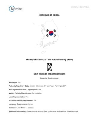 REPUBLIC OF KOREA
Ministry of Science, ICT and Future Planning (MSIP)
MSIP-XXX-XXX-XXXXXXXXXXXXXX
Essential Requirements:
Mandatory: Yes
Authority/Regulatory Body: Ministry of Science, ICT and Future Planning (MSIP)
Marking of Certification Logo required: Yes
Validity Period of Certification: No expiration
Local Representative: Yes
In-country Testing Requirement: Yes
Language Requirements: Korean
Estimated Lead Time: 4 - 6 weeks
Additional information: Korean manual required. One model name is allowed per Korean approval
 