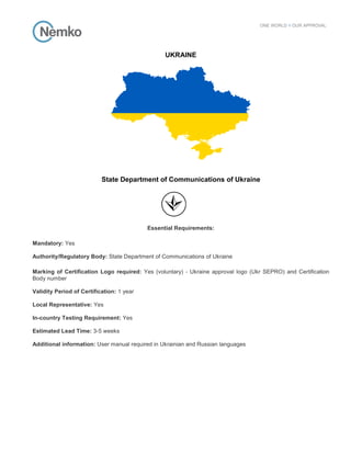 UKRAINE
State Department of Communications of Ukraine
Essential Requirements:
Mandatory: Yes
Authority/Regulatory Body: State Department of Communications of Ukraine
Marking of Certification Logo required: Yes (voluntary) - Ukraine approval logo (Ukr SEPRO) and Certification
Body number
Validity Period of Certification: 1 year
Local Representative: Yes
In-country Testing Requirement: Yes
Estimated Lead Time: 3-5 weeks
Additional information: User manual required in Ukrainian and Russian languages
 