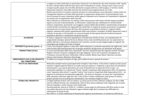 a reagire con altre molecole), in particolare l'azoto per uso alimentare che viene immesso nello "spazio
di testa" lasciato libero dall'olio man mano che il contenitore si svuota. Tali gas inerti vanno così ad
occupare quello spazio che verrebbe altrimenti occupato dall'aria e dall'ossigeno. A tal fine è molto
importante separare l'olio dalle morchie che interferiscono negativamente con l'olio.
Questo può avvenire in maniera naturale attraverso la decantazione, ossia lasciando a riposo l'olio con
conseguente deposito sul fondo delle particelle in sospensione-dispersione. Successivamente l'olio
verrà travasato in nuovi contenitori puliti oppure il deposito verrà rimosso se il contenitore è dotato di
un sistema per lo smaltimento delle morchie.
Altra soluzione è la filtrazione con sistemi a filtro che possono intervenire sull'olio appena prodotto
oppure prima del confezionamento. La filtrazione è importante per stabilizzare le caratteristiche
chimico-compositive, garantendo una maggiore conservabilità del prodotto e mantenendo nel tempo le
caratteristiche nutrizionali ed organolettiche (shelf-life). Il rispetto di queste precauzioni è condizione
essenziale per la conservazione dell'olio, diversamente si potrebbero produrre i seguenti effetti
negativi: aumento dell'acidità, appiattimento delle note fruttate o insorgere di difetti importanti come il
rancido, la morchia o il fermentato. La causa principale di tutti questi processi di deterioramento
qualitativo dell'olio è l'ossidazione dei grassi insaturi.
ALLERGENI In Italia si registrano numerose segnalazioni d’intolleranza all'olio di oliva, con manifestazioni di
congiuntivite allergica. Questa forma di allergia inizia come sensibilizzazione per via respiratoria al
polline dell'olivo e poi diviene alimentare per reazione crociata con gli antigeni degli oli vegetali, che
contengono gli antigeni del frutto d'origine
PROPRIETÀ (proteine, grassi….) L'olio è una sostanza lipidica e come tutti i lipidi alimentari è costituito soprattutto da trigliceridi, a loro
volta formati dall'esterificazione dei tre gruppi ossidrilici del glicerolo con altrettanti acidi grassi
PRODUTTORI LOCALI La zona di produzione delle olive comprende i territori amministrativi dei seguenti comuni: Perugia,
Piegaro, Paciano, Panicale, Castiglione del Lago, Magione, Tuoro sul Trasimeno, Passignano sul
Trasimeno, Lisciano Niccone, Umbertide, Città di Castello, Monte Santa Maria Tiberina, Corciano,
Citerna, San Giustino, Montone, Pietralunga.
ABBINAMENTI CON ALTRI PRODOTTI
DEL TERRITORIO
Si abbina con carpaccio di pesce di lago, pesci nobili arrosto e passati di verdure.
PIATTI DA PREPARARE Nella dieta mediterranea la principale fonte di lipidi è l’olio d’oliva. L’olio d’oliva rispetto ad altri grassi
animali o vegetali apporta lipidi in un modo assai più salutare: è composto in gran parte di acidi grassi
monoinsaturi, e per questo garantisce una serie di benefici per la salute del nostro corpo - un
sostanziale equilibrio tra colesterolo “buono” (quello trasportato dalle lipoproteine HDL, che funziona
come “spazzino delle arterie”) e quello “cattivo” (che invece è trasportato dalle lipoproteine LDL). - un
apporto di acidi grassi estremamente digeribili - una fonte di vitamine e un aiuto per l’assimilazione
delle vitamine contenute negli altri cibi. L’olio d’oliva è inoltre validissimo come grasso di cottura,
proprio perché ricco di acidi grassi monoinsaturi che resistono meglio al calore.
STORIA DEL PRODOTTO L’origine dell’olio d’oliva resta un mistero. Le prime prove di olive coltivate risalgono ad oltre 6.000
anni fa in Medio Oriente: qui, inizialmente, l’olio di oliva veniva utilizzato come unguento per la pelle,
olio per lampade o anche assunto come medicinale.
Successivamente, intorno al 3500 a.C., si ebbero i primi segni di coltivazione dell’olivo anche in zone
non adatte dal punto di vista climatico, segno evidente degli sforzi compiuti per diffondere la
coltivazione di questo frutto.
Nel 2500 a.C. il codice babilonese di Hammurabi regolava la produzione e il commercio dell’olio di
 