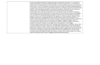 locale, come la Mostra Mercato di Artigiani Innovatori, in programma ad Assisi il 1° e 2 novembre, e
momenti di dibattito e confronto su tematiche legate al territorio. In particolare, il 15 novembre ad
Assisi si terrà il convegno dal titolo “Verso Expo 2015. Il turismo dell’olio: esperienze di valorizzazione
del territorio”, in cui, con l’intervento di docenti universitari ed esperti di turismo enogastronomico, si
racconteranno le buone pratiche di alcune Regioni italiane con particolare riguardo al caso della Strada
dell’Olio e di Frantoi Aperti, presentato come esempio da seguire e raffrontato con altre esperienze
italiane, anche in vista dell’Expo 2015, espressione di valori incarnati dal caso umbro.
Frantoi Aperti 2014 conferma poi l’attenzione verso il mondo dei social e dei moderni strumenti di
comunicazione attraverso due iniziative: il nuovo contest di cucina creativa riservato ai Food Blogger,
che si cimenteranno nella preparazione di originali ricette per vincere un fine settimana in Umbria
durante l’evento, e la IV edizione del Blog Tour che, grazie ad un format rinnovato, accoglierà Travel
Blogger da tutta Italia, accompagnandoli, oltre che nell’itinerario classico di Frantoi Aperti, in un
percorso alternativo, predisposto per l’occasione da giovani residenti, invitati ad elaborare proposte di
visita nei territori dell’olio umbro e diventando così compagni di viaggio dei blogger ospiti. Per
l’occasione Frantoi Aperti ha lanciato una selezione di volontari, chiamati a proporre un itinerario
tematico nella zona di residenza e ad accogliere per un fine settimana i Travel Blogger.
Come di consueto Frantoi Aperti farà vivere l’atmosfera dell’Umbria anche su Facebook, Twitter, Flikr;
un utile strumento per trovare i Frantoi ed i vari luoghi della manifestazione è la App Frantoi Aperti
(gratuita) per iPhone e Android. Novità social di quest’anno è infine il progetto non convenzionale che
invita tutti a condividere i “baci scattati in luoghi suggestivi della campagna umbra al sapore di olio” su
Instagram con l’hashtag #kissingreen #kissinumbria; le foto dei luoghi bellissimi e dei baci all’olio,
verranno inseriti nella mappa dei luoghi dove baciarsi in Umbria. Chi si metterà in gioco con un bacio
nelle terre dell’Olio riceverà sconti e omaggi dai frantoi aderenti all’iniziativa.
 