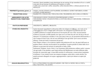 emicrania. Questi potrebbero essere determinati da una reazione di tipo immediato all’uva o a muffe,
come pure da una reazione di intolleranza all’istamina e ai solfiti.
I solfiti come conservanti :solfito, metasolfito, solfuro diossido (SO2), o chitinasi presenti nel vino
NOVELLO
PROPRIETÀ (proteine, grassi….) ACQUA, ALCOL ETILICO ,ACETALDEIDE, GLICEROLO, ACIDO TARTARICO, ACIDO
LATTICO, ACIDO MALICO
PRODUTTORI LOCALI MADREVITE, STRADA DEL VINO (COLLI DEL TRASIMENO), DUCA DELLA CORGNA
ABBINAMENTI CON ALTRI
PRODOTTI DEL TERRITORIO
VINO BIANCO VIENE UTILIZZATO PER PREPARARE IL PESCE
VINO ROSSO VIENE UTILIZZATO PER LA COTTURA DELLE CARNI ROSSE, FORMAGGI
STAGIONATI
PIATTI DA PREPARARE ANGURIATA, ARROSTI, BRASATO,
STORIA DEL PRODOTTO I primi documenti riguardanti la coltivazione della vite risalgono al 1700 a.C., ma è solo con la
civiltà egizia che si ha lo sviluppo delle coltivazioni e di conseguenza la produzione del vino.
La Bibbia attribuisce la scoperta del processo di lavorazione del vino a Noè: successivamente
al Diluvio Universale, avrebbe piantato una vigna con il cui frutto fece del vino che bevve fino ad
ubriacarsi. Il Cristianesimo considera il vino come specie sotto cui, nel sacramento dell'Eucarestia, si
cela il sangue di Gesù Cristo, che nel corso dell'ultima Cena egli definì "per la nuova ed eterna
alleanza, versato per molti in remissione dei peccati".
Sotto l'Impero romano ci fu un ulteriore impulso alla produzione del vino, che passò dall'essere un
prodotto elitario a divenire una bevanda di uso quotidiano. In questo periodo le colture della vite si
diffusero su gran parte del territorio (in particolare in Italia, Gallia
Narbonensis, Hispania, Acaia e Siria), e con l'aumentare della produzione crebbero anche i consumi.
Ad ogni modo il vino prodotto a quei tempi nell'area del Mediterraneo era molto differente dalla
bevanda che conosciamo oggi: a causa delle tecniche di vinificazione e conservazione (soprattutto
la bollitura), il vino risultava essere una sostanza sciropposa, molto dolce e molto alcolica. Era
quindi necessario allungarlo con acqua e aggiungeremiele e spezie per ottenere un sapore più
gradevole.
ANALISI ORGANOLETTICA SI FA ATTRAVERSO UNA DEGUSTAZIONE CHE TOCCA I SENSI DELLA VISTA,
DELL’OLFATTO, E IL GUSTO.
 