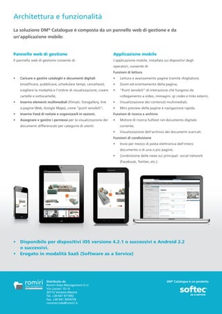 Architettura e funzionalità
La soluzione DM® Catalogue è composta da un pannello web di gestione e da
un’applicazione mobile:


Pannello web di gestione                                           Applicazione mobile
Il pannello web di gestione consente di:                           L’applicazione mobile, installata sui dispositivi degli
                                                                   operatori, consente di:
                                                                   Funzioni di lettura
•	   Caricare e gestire cataloghi e documenti digitali             •	   Lettura e avanzamento pagine tramite sfogliatore;
     (modificare, pubblicare, schedulare tempi, cancellare),       •	   Zoom ed orientamento della pagina;
     scegliere la modalità e l’ordine di visualizzazione, creare   •	   “Punti sensibili” di interazione che fungono da
     cartelle e sottocartelle;                                          collegamento a video, immagini, qr codes e links esterni;
•	   Inserire elementi multimediali (filmati, fotogallery, link    •	   Visualizzazione dei contenuti multimediali;
     a pagine Web, Google Maps), come “punti sensibili”;           •	   Mini preview delle pagine e navigazione rapida.
•	   Inserire Feed di notizie e organizzarli in sezioni;           Funzioni di ricerca e archivio
•	   Assegnare e gestire i permessi per la visualizzazione dei     •	   Motore di ricerca fulltext nel documento digitale
     documenti differenziati per categorie di utenti.                   corrente;
                                                                   •	   Visualizzazione dell’archivio dei documenti scaricati.
                                                                   Funzioni di condivisione
                                                                   •	   Invio per mezzo di posta elettronica dell’intero
                                                                        documento o di una o più pagine;
                                                                   •	   Condivisione delle news sui principali social network
                                                                        (Facebook, Twitter, etc.).




•	 Disponibile per dispositivi iOS versione 4.2.1 o successivi e Android 2.2
   o successivi.
•	 Erogato in modalità SaaS (Software as a Service)	




                       Distribuito da                                                                  DM® Catalogue è un prodotto
                       Romiri Data Management S.r.l.
                       Via Lazzari 10 / 6
                       30172 Venezia-Mestre
                       Tel. +39 041 971992
                       Fax. +39 041 5054759
                       commerciale@romiri.it
 