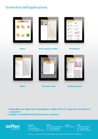 Screenshot dell’applicazione




             Home                        Trova punto vendita                                      Promozioni




              News                             Estratto conto                                 Catalogo premi




•	 Disponibile per dispositivi Smartphone e Tablet iOS 5.0 o superiore, Android 2.2 	
   o superiore
•	 Erogato in modalità SaaS (Software as a Service)




                     Contatti                           Milano                            Firenze                Prato
                     Softec S.p.A                       Piazza della Repubblica 5         viale Gramsci 7        via Mino da Fiesole 5
                     www.softecspa.it                   Tel. +39 02 40706195                                     Tel. +39 0574 5877
                     commerciale@softecspa.it           Fax +39 02 40706513                                      Fax +39 0574 587799

                     Softec S.p.A. - Società certificata ISO 9001-2008 e quotata al MAC di Borsa Italiana ISIN IT0004735327
 