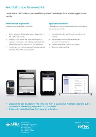 Architettura e funzionalità
La soluzione DM® Sales è composta da un pannello web di gestione e da un’applicazione
mobile


Pannello web di gestione                                          Applicazione mobile
Il pannello web di gestione consente di:                          L’applicazione mobile, installata sui dispositivi di ciascun
                                                                  operatore, consente di:


•	   Gestire gli utenti abilitati ad accedere al pannello e i     •	   Compilare gli ordini specificando le condizioni di
     dati relativi agli agenti;                                        vendita;
•	   Importare i dati relativi alle anagrafiche clienti ed        •	   Visualizzare le informazioni anagrafiche e
     esportare i dati relativi agli ordini, contatti e attività        amministrative dei clienti;
     inseriti/ modificati dai venditori sui loro dispositivi;     •	   Gestire l’agenda dei clienti e dei contatti;
•	   Interfacciarsi con i sistemi gestionali aziendali tramite    •	   Gestire le proprie attività.
     protocolli standard di comunicazione.




•	 Disponibile per dispositivi iOS versione 4.2.1 o successivi, Android versione 2.2 o
   successivi e BlackBerry versione 5.0 o successivi
•	 Erogato in modalità Saas (Software as a Service)




                         Distribuito da                                                                    DM® Sales è un prodotto
                         Gruppo Apra Informatica
                         Via Brodolini, 6 Z.I.P.A
                         60035 Jesi (AN)
                         Tel. +39 0731 22911
                         Fax +39 0731 229191
                         info@apra.it
 