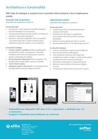 Architettura e funzionalità
DM® Sales & Catalogue è composta da un pannello web di gestione e da un’applicazione
mobile.
Pannello web di gestione                                           Applicazione mobile
Il pannello web di gestione consente di:                           Il pannello web di gestione consente di:

Funzionalità Sales                                                 Funzionalità Sales
•	   Interfacciare i sistemi gestionali aziendali utilizzando      •	   Compilare gli ordini di vendita specificando le
     protocolli standard di comunicazione;                              condizioni dell’ordine;	
•	   Visualizzare/modificare gli utenti abilitati ad accedere al   •	   Visualizzare le informazioni anagrafiche e
     pannello e i dati relativi agli agenti;                            amministrative dei clienti presenti nel proprio
•	   Importare i dati delle anagrafiche clienti ed esportare            portafoglio;
     i dati relativi agli ordini, contatti e attività inseriti/    •	   Gestire la propria agenda dei clienti e contatti;
     modificati da parte dei venditori sui loro dispositivi.       •	   Visualizzare/modificare la lista delle proprie attività.

Funzionalità Catalogue                                             Funzionalità Catalogue
•	   Caricare e gestire i cataloghi (modifica, pubblicazione       •	   Lettura e avanzamento pagine tramite sfogliatore;
     e schedulazione tempi, cancellazione), scelta della           •	   Zoom ed orientamento della pagina;
     modalità e dell’ordine di visualizzazione, creazione          •	   Punti sensibili di interazione che fungono da
     gruppi e sottogruppi di cataloghi;                                 collegamento a video, immagini, qr codes e links esterni;
•	   Inserire elementi multimediali (filmati, fotogallery, link    •	   Visualizzazione dei contenuti multimediali;
     a pagine Web, Google Maps), come punti sensibili;             •	   Mini preview delle pagine e navigazione rapida;
•	   Inserire Feed di notizie;                                     •	   Motore di ricerca fulltext nel documento digitale
•	   Assegnare e gestire i permessi per la visualizzazione dei          corrente;
     cataloghi differenziati per categorie di utenti.              •	   Visualizzazione dell’archivio dei documenti scaricati.




•	 Disponibile per dispositivi iOS vers. 4.2.1 o successiva e Android vers. 2.2
   o successiva.
•	 Erogato in modalità SaaS (Software as a Service)




                          Distribuito da                                                           DM® Sales&Catalogue è un prodotto
                          Gruppo Apra Informatica
                          Via Brodolini, 6 Z.I.P.A
                          60035 Jesi (AN)
                          Tel. +39 0731 22911
                          Fax +39 0731 229191
                          info@apra.it
 