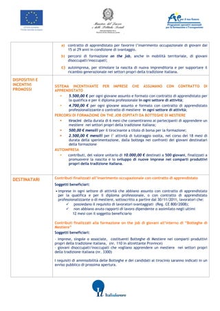                  




                        a) contratto di apprendistato per favorire l’inserimento occupazionale di giovani dai
                           15 ai 29 anni in condizione di svantaggio.
                        b) percorsi di formazione on the job, anche in mobilità territoriale, di giovani
                           disoccupati/inoccupati;
                        c) autoimpresa, per stimolare la nascita di nuova imprenditoria e per supportare il
                            ricambio generazionale nei settori propri della tradizione italiana.

DISPOSITIVI E
INCENTIVI           SISTEMA INCENTIVANTE PER IMPRESE CHE ASSUMANO CON CONTRATTO DI
PROMOSSI            APPRENDISTATO
                          5.500,00 € per ogni giovane assunto e formato con contratto di apprendistato per
                           la qualifica e per il diploma professionale in ogni settore di attività;
                          4.700,00 € per ogni giovane assunto e formato con contratto di apprendistato
                           professionalizzante o contratto di mestiere in ogni settore di attività;
                    PERCORSI DI FORMAZIONE ON THE JOB OSPITATI DA BOTTEGHE DI MESTIERE
                          tirocini della durata di 6 mesi che consentiranno ai partecipanti di apprendere un
                           mestiere nei settori propri della tradizione italiana;
                          500,00 € mensili per il tirocinante a titolo di borsa per la formazione;
                          2.500,00 € mensili per l’ attività di tutoraggio svolta, nel corso dei 18 mesi di
                           durata della sperimentazione, dalla bottega nei confronti dei giovani destinatari
                           della formazione
                    AUTOIMPRESA
                          contributi, del valore unitario di 10.000,00 € destinati a 500 giovani, finalizzati a
                           promuovere la nascita e lo sviluppo di nuove imprese nei comparti produttivi
                           propri della tradizione italiana.



DESTINATARI         Contributi finalizzati all’inserimento occupazionale con contratto di apprendistato
                    Soggetti beneficiari:
                    • imprese in ogni settore di attività che abbiano assunto con contratto di apprendistato
                      per la qualifica e per il diploma professionale, o con contratto di apprendistato
                      professionalizzante o di mestiere, sottoscritto a partire dal 30/11/2011, lavoratori che:
                            possiedano il requisito di lavoratori svantaggiati (Reg. CE 800/2008);
                            non abbiano avuto rapporti di lavoro dipendente o assimilato negli ultimi
                               12 mesi con il soggetto beneficiario

                    Contributi finalizzati alla formazione on the job di giovani all’interno di “Botteghe di
                    Mestiere”
                    Soggetti beneficiari:
                    - imprese, singole o associate, costituenti Botteghe di Mestiere nei comparti produttivi
                    propri della tradizione italiana, (nr. 110 in altrettante Province)
                    - giovani disoccupati/inoccupati che vogliano apprendere un mestiere nei settori propri
                    della tradizione italiana (nr. 3300)

                    I requisiti di ammissibilità delle Botteghe e dei candidati al tirocinio saranno indicati in un
                    avviso pubblico di prossima apertura. 
                      
                     




                                                                                 
 