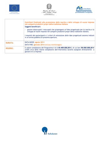                  




                 
                Contributi finalizzati alla promozione della nascita e dello sviluppo di nuove imprese 
                nei comparti produttivi propri della tradizione italiana
                Soggetti beneficiari:
                -   giovani disoccupati/ inoccupati che propongano un’idea progettuale per la nascita e lo
                    sviluppo di nuove imprese nei comparti produttivi propri della tradizione italiana.

                I requisiti dei partecipanti e i criteri di valutazione delle idee progettuali saranno indicati
                in un avviso pubblico di prossima apertura.


DURATA:         DATA INIZIO: agosto 2011
                DATA FINE: gennaio 2014 (incluso monitoraggio)

RISORSE:        Il valore complessivo del Programma è di 118.408.000,00 €, di cui ben 98.000.000,00 €
                (l’83% circa delle risorse complessive dell’intervento) saranno assegnati direttamente a
                giovani e/o a imprese.
                                                   
                                                   
       




                                                                             
 