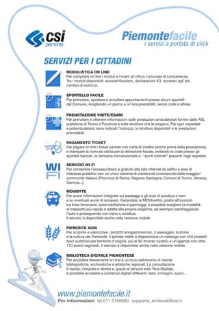 SERVIZI PER I CITTADINI
       MODULISTICA ON LINE
       Per compilare on line i moduli e inviarli all’ufficio comunale di competenza.
       Tra i moduli disponibili: autocertificazioni, dichiarazioni ICI, accesso agli atti,
       cambio di indirizzo.

       SPORTELLO FACILE
       Per prenotare, spostare e annullare appuntamenti presso alcuni sportelli
       del Comune, scegliendo un giorno e un’ora prestabiliti, senza code e attese.

       PRENOTAZIONE VISITE/ESAMI	
       Per prenotare e ottenere informazioni sulle prestazioni ambulatoriali fornite dalle ASL
       pubbliche di Torino e Provincia e sulle strutture che le erogano. Per ogni ospedale
       e poliambulatorio sono indicati l’indirizzo, le strutture disponibili e le prestazioni
       prenotabili.

       PAGAMENTO TICKET
       Per pagare on line i ticket sanitari con carta di credito (anche prima della prestazione)
       e stampare la ricevuta valida per la detrazione fiscale, evitando le code presso gli
       sportelli bancari, le farmacie convenzionate e i “punti colorati” presenti negli ospedali.

       SERVIZIO WI-FI
       Per consentire l’accesso libero e gratuito alla rete Internet da edifici e aree di
       interesse pubblico con un unico sistema di credenziali riconosciuto dalle maggiori
       community italiane (Provincia di Roma, Regione Sardegna, Comuni di Torino, Venezia,
       Genova...).

       MOVIBYTE
       Per avere informazioni integrate sui passaggi e gli orari di autobus e treni
       e su eventuali avvisi di sciopero. Recandosi al MOVIcentro, posto all’incrocio
       tra linee ferroviarie, automobilistiche e parcheggi, è possibile scegliere la modalità
       di trasporto più rapida e adatta alle proprie esigenze, ad esempio parcheggiando
       l’auto e proseguendo con treno o autobus.
       Il servizio è disponibile anche nella versione mobile.

       PIEMONTE AGRI
       Per scoprire e valorizzare i prodotti enogastronomici, il paesaggio, la storia
       e la cultura del Piemonte. Il portale mette a disposizione un catalogo con 450 prodotti
       tipici suddivisi per territorio d’origine, più di 90 itinerari turistici e un’agenda con oltre
       170 eventi segnalati. Il servizio è disponibile anche nella versione mobile.

       BIBLIOTECA DIGITALE PIEMONTESE
       Per accedere liberamente on line a un ricco patrimonio di risorse
       bibliografiche, archivistiche e artistiche regionali. La consultazione
       è rapida, integrata e diretta e, grazie al servizio web Teca Digitale,
       è possibile accedere a contenuti digitali differenti: testi, immagini, suoni...




   Per informazioni tel.011.3168689 supporto_entilocali@csi.it
 