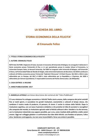 COMPLEXITY INSTITUTE - APS
Corso Genova 32 - 16043 Chiavari – GE - CF: 90059610106
www.complexityinstitute.it
complex.institute@gmail.com
LA SCHEDA DEL LIBRO:
STORIA ECONOMICA DELLA FELICITA’
di Emanuele Felice
1. TITOLO: STORIA ECONOMICA DELLA FELICITA’
2. AUTORE: EMANUELE FELICE
NOTE SULL’AUTORE: Originario di Vasto, laureato in Economia all'Università di Bologna, ha conseguito il dottorato in
Storia economica presso l'Università di Pisa e si è poi specializzato presso la London School of Economics, la
Universitat Pompeu Fabra, la Harvard University. Dal 2005 ha insegnato nelle Università di Bologna, nell'Università
di Siena, nell'Universidad Pablo de Olavide di Siviglia, nella Universitat Autònoma de Barcelona. Dal 2019 è professore
ordinario di Politica economica presso l'Università "Gabriele D'Annunzio" di Chieti-Pescara. Nel 2015 e 2016 è stato
editorialista per La Stampa, dal 2017 al 2020 è stato editorialista per La Repubblica e L'Espresso, dal 2020 è
editorialista per Domani (quotidiano). È responsabile Economia del Partito Democratico. (da Wikipedia)
3. CASA EDITRICE: IL MULINO
4. ANNO PUBBLICAZIONE: 2017
5. BANDELLA LATERALE con breve descrizione dei contenuti del “Libro Pubblicato”
C'è una relazione fra sviluppo economico e felicità? Nella storia umana, dalla comparsa dei primi ominidi
fino ai nostri giorni, si succedono tre grandi rivoluzioni, economiche e culturali al tempo stesso, che
cambiano il nostro modo di produrre, di pensare, di vivere. E anche la visione della felicità. Dopo la
rivoluzione cognitiva, con cui nasce il pensiero simbolico e che proietta le tribù di cacciatori e raccoglitori
alla conquista del mondo, la rivoluzione agricola vede la felicità collocarsi oltre i desideri e la vita terrena;
con la rivoluzione industriale essa appare possibile, qui e ora, come risultato delle politiche e delle azioni
umane. Oggi nel «villaggio globale» si confrontano due idee della felicità: una fondata sul piacere, l'altra
etica. Sembrano contrapposte, ma non sono inconciliabili e forse una sintesi è possibile.
 