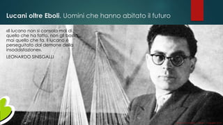 Lucani oltre Eboli. Uomini che hanno abitato il futuro
«Il lucano non si consola mai di
quello che ha fatto, non gli basta
mai quello che fa. Il lucano è
perseguitato dal demone della
insoddisfazione».
LEONARDO SINISGALLI
Gianni LACORAZZA – TDLAB – 14 giugno 2014
 