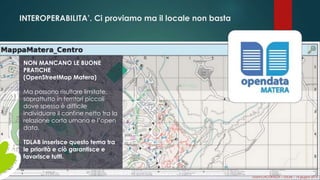 INTEROPERABILITA’. Ci proviamo ma il locale non basta
NON MANCANO LE BUONE
PRATICHE
(OpenStreetMap Matera)
Ma possono risultare limitate,
soprattutto in territori piccoli
dove spesso è difficile
individuare il confine netto tra la
relazione corta umana e l’open
data.
TDLAB inserisce questo tema tra
le priorità e ciò garantisce e
favorisce tutti.
Gianni LACORAZZA – TDLAB – 14 giugno 2014
 