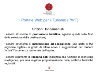 • essere strumento di promozione turistica, agendo quindi nella fase
della selezione della destinazione;
• essere strumento di informazione ed accoglienza (una sorta di IAT
regionale digitale) in grado di offrire news e suggerimenti per rendere
“unica” l’esperienza territoriale dell’ospite;
• essere strumento di raccolta dati finalizzata alla funzione di marketing
intelligence, per una migliore programmazione delle politiche turistiche
regionali;
Il Portale Web per il Turismo (PWT)
funzioni fondamentali
 