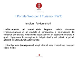 • rafforzamento del brand della Regione Umbria attraverso
l’implementazione di un modello di condivisione e co-creazione dei
contenuti che si attua mediante la costruzione di un ecosistema digitale in
grado di generare il coinvolgimento dei principali attori, pubblici e privati,
afferenti all'offerta turistica territoriale;
• coinvolgimento (engagement) degli internet user presenti sui principali
social media.
funzioni fondamentali
Il Portale Web per il Turismo (PWT)
 