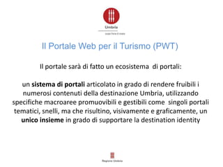 Il portale sarà di fatto un ecosistema di portali:
un sistema di portali articolato in grado di rendere fruibili i
numerosi contenuti della destinazione Umbria, utilizzando
specifiche macroaree promuovibili e gestibili come singoli portali
tematici, snelli, ma che risultino, visivamente e graficamente, un
unico insieme in grado di supportare la destination identity
Il Portale Web per il Turismo (PWT)
 