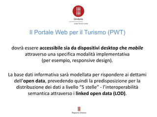 dovrà essere accessibile sia da dispositivi desktop che mobile
attraverso una specifica modalità implementativa
(per esempio, responsive design).
La base dati informativa sarà modellata per rispondere ai dettami
dell’open data, prevedendo quindi la predisposizione per la
distribuzione dei dati a livello “5 stelle” - l’interoperabilità
semantica attraverso i linked open data (LOD).
Il Portale Web per il Turismo (PWT)
 