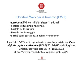 Il portale (PWT) sarà rispondente a quanto previsto dal Piano
digitale regionale triennale (PDRT) 2013-2015 della Regione
Umbria, adottato con DGR n. 1555/2013
(http://www.agendadigitale.regione.umbria.it/).
Interoperabilità con gli altri sistemi regionali
- Portale Istituzionale regionale
- Portale della Cultura
- Portale del Paesaggio
nonché con i portali nazionali di riferimento
Il Portale Web per il Turismo (PWT)
 