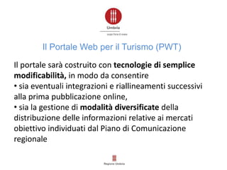 Il portale sarà costruito con tecnologie di semplice
modificabilità, in modo da consentire
• sia eventuali integrazioni e riallineamenti successivi
alla prima pubblicazione online,
• sia la gestione di modalità diversificate della
distribuzione delle informazioni relative ai mercati
obiettivo individuati dal Piano di Comunicazione
regionale
Il Portale Web per il Turismo (PWT)
 