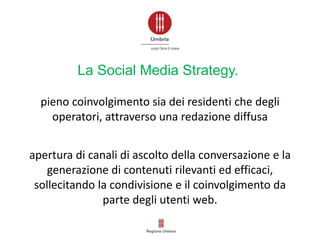 apertura di canali di ascolto della conversazione e la
generazione di contenuti rilevanti ed efficaci,
sollecitando la condivisione e il coinvolgimento da
parte degli utenti web.
pieno coinvolgimento sia dei residenti che degli
operatori, attraverso una redazione diffusa
La Social Media Strategy.
 