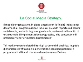 Il modello organizzativo, in piena sintonia con le finalità indicate nei
documenti di programmazione turistica, prevede l'apertura di alcuni
social media, anche in lingua originale e da realizzarsi nell'ambito di
una strategia di implementazione progressiva, che consentano di
presidiare “temi“ e “mercati di riferimento”
Tali media verranno dotati di tutti gli strumenti di analitica, in grado
di monitorare l'efficacia e la penetrazione con check periodici e
programmati al fine di ritararne dinamicamente l’azione.
La Social Media Strategy.
 