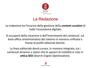 Si occuperà della creazione e dell’inserimento dei contenuti sul
back office amministrativo del sistema in maniera unificata a
fronte di profili editoriali distinti.
La redazione ha l'incarico della gestione della content curation di
tutto l'ecosistema digitale.
La linea editoriale dovrà curare, in maniera integrata, sia i
contenuti dinamici e statici che le opzioni di visibilità in rete in
ottica SEO (Search Engine Optimisation).
La Redazione
 