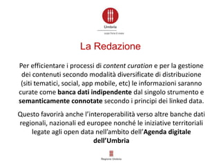 Per efficientare i processi di content curation e per la gestione
dei contenuti secondo modalità diversificate di distribuzione
(siti tematici, social, app mobile, etc) le informazioni saranno
curate come banca dati indipendente dal singolo strumento e
semanticamente connotate secondo i principi dei linked data.
Questo favorirà anche l’interoperabilità verso altre banche dati
regionali, nazionali ed europee nonché le iniziative territoriali
legate agli open data nell’ambito dell’Agenda digitale
dell’Umbria
La Redazione
 