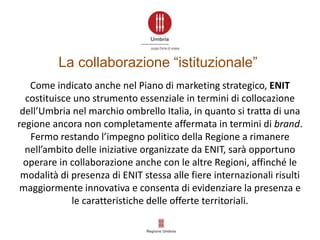 Come indicato anche nel Piano di marketing strategico, ENIT
costituisce uno strumento essenziale in termini di collocazione
dell’Umbria nel marchio ombrello Italia, in quanto si tratta di una
regione ancora non completamente affermata in termini di brand.
Fermo restando l’impegno politico della Regione a rimanere
nell’ambito delle iniziative organizzate da ENIT, sarà opportuno
operare in collaborazione anche con le altre Regioni, affinché le
modalità di presenza di ENIT stessa alle fiere internazionali risulti
maggiormente innovativa e consenta di evidenziare la presenza e
le caratteristiche delle offerte territoriali.
La collaborazione “istituzionale”
 