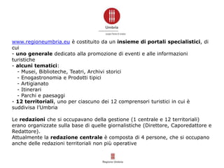 www.regioneumbria.eu è costituito da un insieme di portali specialistici, di
cui
- uno generale dedicato alla promozione di eventi e alle informazioni
turistiche
- alcuni tematici:
- Musei, Biblioteche, Teatri, Archivi storici
- Enogastronomia e Prodotti tipici
- Artigianato
- Itinerari
- Parchi e paesaggi
- 12 territoriali, uno per ciascuno dei 12 comprensori turistici in cui è
suddivisa l’Umbria
Le redazioni che si occupavano della gestione (1 centrale e 12 territoriali)
erano organizzate sulla base di quelle giornalistiche (Direttore, Caporedattore e
Redattore).
Attualmente la redazione centrale è composta di 4 persone, che si occupano
anche delle redazioni territoriali non più operative
 