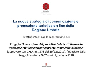 La nuova strategia di comunicazione e
promozione turistica on line della
Regione Umbria
si attua infatti con la realizzazione del
Progetto “Innovazione del prodotto Umbria. Utilizzo delle
tecnologie multimediali per la promo-commercializzazione”
(approvato con D.G.R. n. 1578 del 16/12/2011), finanziato dalla
Legge finanziaria 2007 – art. 1, comma 1228
 