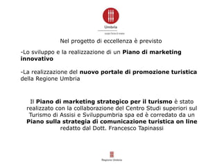Nel progetto di eccellenza è previsto
-Lo sviluppo e la realizzazione di un Piano di marketing
innovativo
-La realizzazione del nuovo portale di promozione turistica
della Regione Umbria
Il Piano di marketing strategico per il turismo è stato
realizzato con la collaborazione del Centro Studi superiori sul
Turismo di Assisi e Sviluppumbria spa ed è corredato da un
Piano sulla strategia di comunicazione turistica on line
redatto dal Dott. Francesco Tapinassi
 