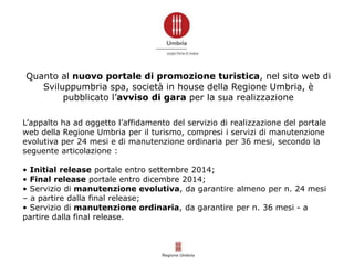 Quanto al nuovo portale di promozione turistica, nel sito web di
Sviluppumbria spa, società in house della Regione Umbria, è
pubblicato l’avviso di gara per la sua realizzazione
L’appalto ha ad oggetto l’affidamento del servizio di realizzazione del portale
web della Regione Umbria per il turismo, compresi i servizi di manutenzione
evolutiva per 24 mesi e di manutenzione ordinaria per 36 mesi, secondo la
seguente articolazione :
• Initial release portale entro settembre 2014;
• Final release portale entro dicembre 2014;
• Servizio di manutenzione evolutiva, da garantire almeno per n. 24 mesi
– a partire dalla final release;
• Servizio di manutenzione ordinaria, da garantire per n. 36 mesi - a
partire dalla final release.
 