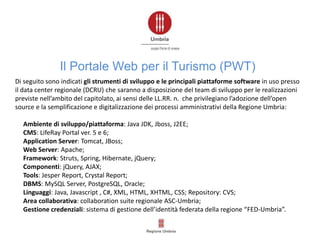 Di seguito sono indicati gli strumenti di sviluppo e le principali piattaforme software in uso presso
il data center regionale (DCRU) che saranno a disposizione del team di sviluppo per le realizzazioni
previste nell’ambito del capitolato, ai sensi delle LL.RR. n. che privilegiano l’adozione dell’open
source e la semplificazione e digitalizzazione dei processi amministrativi della Regione Umbria:
Ambiente di sviluppo/piattaforma: Java JDK, Jboss, J2EE;
CMS: LifeRay Portal ver. 5 e 6;
Application Server: Tomcat, JBoss;
Web Server: Apache;
Framework: Struts, Spring, Hibernate, jQuery;
Componenti: jQuery, AJAX;
Tools: Jesper Report, Crystal Report;
DBMS: MySQL Server, PostgreSQL, Oracle;
Linguaggi: Java, Javascript , C#, XML, HTML, XHTML, CSS; Repository: CVS;
Area collaborativa: collaboration suite regionale ASC-Umbria;
Gestione credenziali: sistema di gestione dell’identità federata della regione “FED-Umbria”.
Il Portale Web per il Turismo (PWT)
 