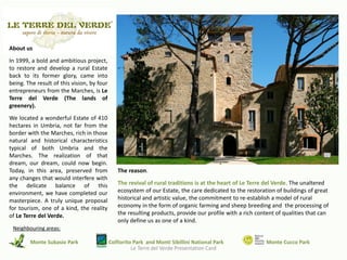 About us
In 1999, a bold and ambitious project,
to restore and develop a rural Estate
back to its former glory, came into
being. The result of this vision, by four
entrepreneurs from the Marches, is Le
Terre del Verde (The lands of
greenery).
We located a wonderful Estate of 410
hectares in Umbria, not far from the
border with the Marches, rich in those
natural and historical characteristics
typical of both Umbria and the
Marches. The realization of that
dream, our dream, could now begin.
Today, in this area, preserved from            The reason.
any changes that would interfere with
the delicate balance of this                   The revival of rural traditions is at the heart of Le Terre del Verde. The unaltered
environment, we have completed our             ecosystem of our Estate, the care dedicated to the restoration of buildings of great
masterpiece. A truly unique proposal           historical and artistic value, the commitment to re-establish a model of rural
for tourism, one of a kind, the reality        economy in the form of organic farming and sheep breeding and the processing of
of Le Terre del Verde.                         the resulting products, provide our profile with a rich content of qualities that can
                                               only define us as one of a kind.
 Neighbouring areas:

        Monte Subasio Park                  Colfiorito Park and Monti Sibillini National Park             Monte Cucco Park
                                                      Le Terre del Verde Presentation Card
 