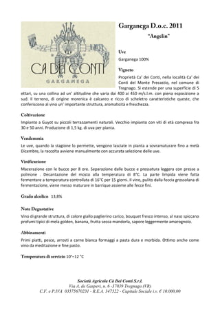 Garganega D.o.c. 2011
                                                                        “Angelin”


                                                       Uve
                                                       Garganega 100%

                                                       Vigneto
                                                       Proprietà Ca′ dei Conti, nella località Ca′ dei
                                                       Conti del Monte Precastio, nel comune di
                                                       Tregnago. Si estende per una superficie di 5
ettari, su una collina ad un’ altitudine che varia dai 400 ai 450 m/s.l.m. con piena esposizione a
sud. Il terreno, di origine morenica è calcareo e ricco di scheletro caratteristiche queste, che
conferiscono al vino un’ importante struttura, aromaticità e freschezza.

Coltivazione
Impianto a Guyot su piccoli terrazzamenti naturali. Vecchio impianto con viti di età compresa fra
30 e 50 anni. Produzione di 1,5 kg. di uva per pianta.

Vendemmia
Le uve, quando la stagione lo permette, vengono lasciate in pianta a sovramaturare fino a metà
Dicembre, la raccolta avviene manualmente con accurata selezione delle uve.

Vinificazione
Macerazione con le bucce per 8 ore. Separazione dalle bucce e pressatura leggera con presse a
polmone . Decantazione del mosto alla temperatura di 8°C. La parte limpida viene fatta
fermentare a temperatura controllata di 16°C per 15 giorni. Il vino, pulito dalla feccia grossolana di
fermentazione, viene messo maturare in barrique assieme alle fecce fini.

Grado alcolico 13,8%

Note Degustative
Vino di grande struttura, di colore giallo paglierino carico, bouquet fresco intenso, al naso spiccano
profumi tipici di mela golden, banana, frutta secca mandorla, sapore leggermente amarognolo.

Abbinamenti
Primi piatti, pesce, arrosti a carne bianca formaggi a pasta dura e morbida. Ottimo anche come
vino da meditazione e fine pasto.

Temperatura di servizio 10°–12 °C




                             Società Agricola Cà Dei Conti S.r.l.
                         Via A. de Gasperi, n. 6 -37039 Tregnago (VR)
          C.F. e P.IVA 03575670231 - R.E.A. 347522 - Capitale Sociale i.v. € 10.000,00
 