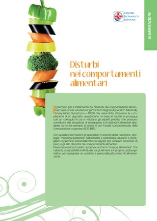 ALIMENTAZIONE
               Disturbi
               nei comportamenti
               alimentari


I
 l percorso per il trattamento dei “Disturbi dei comportamenti alimen-
 tari” inizia con la valutazione gli “Sintomi Vaghi e Aspecifici” (Medically
 Unexplained Symptoms – MUS) che viene fatto attraverso la com-
pilazione di un apposito questionario. In base ai risultati si prosegue
con un colloquio in cui si valutano gli aspetti psichici che possono
contribuire alla situazione di sovrappeso e di abitudini alimentari sba-
gliate come ad esempio lo stress e con l’analsi computerizzata della
composizione corporea (ACC-BIA).

Con queste informazioni gli specialisti in scienze della nutrizione, idro-
logia, medicina iperbarica, naturopatia e osteopatia valutano e consi-
gliano il percorso personalizzato da seguire per risolvere l’eccesso di
peso o gli altri disordini dei comportamenti alimentari.
Dove necessario il medico propone anche la “mappa alimentare” che
valuta la compatibilità individuale tra gli alimenti e il proprio codice ge-
netico per assegnare un corretto e personalizzato piano di alimenta-
zione.
 