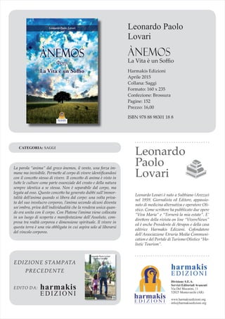 Leonardo Paolo
Lovari
ÀNEMOS
La Vita è un Soﬃo
Harmakis Edizioni
Aprile 2015
Collana: Saggi
Formato: 160 x 235
Confezione: Brossura
Pagine: 152
Prezzo: 16,00
ISBN 978 88 98301 18 8
La parola “anima” dal greco ànemos, il vento, una forza im-
mane ma invisibile. Permette al corpo di vivere identiﬁcandosi
con il concetto stesso di vivere. Il concetto di anima è visto in
tutte le culture come parte essenziale del creato e della natura
sempre identica a se stessa. Non è separabile dal corpo, ma
legata ad esso. Questo concetto ha generato dubbi sull’immor-
talità dell’anima quando si libera dal corpo: una volta priva-
ta del suo involucro corporeo, l’anima secondo alcuni diventa
un’ombra, priva dell’individualità che la rendeva unica quan-
do era unita con il corpo. Con Platone l’anima viene collocata
in un luogo di scoperta e manifestazione dell’Assoluto, com-
presa tra realtà corporea e dimensione spirituale. Il vivere in
questa terra è una via obbligata in cui aspira solo al liberarsi
del vincolo corporeo.
CATEGORIA: SAGGI
Leonardo
Paolo
Lovari
Leonardo Lovari è nato a Subbiano (Arezzo)
nel 1959. Giornalista ed Editore, appassio-
nato di medicina alternativa e operatore Oli-
stico. Come scrittore ha pubblicato due opere
“Viva Maria” e “Tornerà la mia estate”. E’
direttore della rivista on line “VivereNews”
ed è anche Presidente di Atrapos e della casa
editrice Harmakis Edizioni. Cofondatore
dell’Associazione Etruria Media Communi-
cation e del Portale di Turismo Olistico “Ho-
listic Tourism”.
EDIZIONE STAMPATA
PRECEDENTE
EDITO DA: harmakis
EDIZIONI
harmakis
EDIZIONI
Divisione S.E.A.
Servizi Editoriali Avanzati
Via Del Mocarini, 11
52025 Montevarchi (AR)
www.harmakisedizioni.org
info@harmakisedizioni.org
 