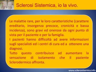 Sclerosi Sistemica, io la vivo.I pazienti con Sclerosi Sistemica affrontano con grande coraggio e dignità le conseguenze di una malattia grave ed invalidante. La perdita di attività lavorativa, la sensazione di handicap, la perdita di fiducia in se stessi  può  generare depressione.www.sclerosistemica.info