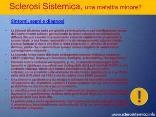 Sclerosi Sistemica, una malattia minore?IntroduzioneLa sclerosi sistemica si verifica con una frequenza circa 4 volte maggiore nelle donne ed è relativamente rara nei bambini.Le forme localizzate di sclerodermia si manifestano come chiazze circoscritte (morfea) o come sclerosi lineare dei tegumenti e dei tessuti immediatamente sottostanti, senza interessamento sistemico. La malattia mista  del tessuto connettivo (Mixed Connective Tissue Disease, MMTC, v. oltre) riunisce caratteristiche della sclerodermia (p. es., il fenomeno di Raynaud e la disfunzione esofagea), con tratti clinici e sierologici del  LES, della polimiosite o dell'AR. I pazienti con MMTC hanno titoli altissimi di Ac sierici che reagiscono con la ribonucleoproteina nucleare.Manuale Merck > Malattie muscoloscheletriche del tessuto connettivo 50. MALATTIE DEL TESSUTO CONNETTIVO SCLEROSI SISTEMICA Malattia cronica a eziologia sconosciuta, caratterizzata da fibrosi diffusa, alterazioni degenerative e anomalie vascolari della cute (sclerodermia), delle strutture articolari e degli organi interni (particolarmente esofago, tratto gastroenterico, polmone, cuore e rene). Sommario:IntroduzioneSintomi, segni e diagnosi Esami di laboratorio Prognosi Terapia !www.sclerosistemica.info