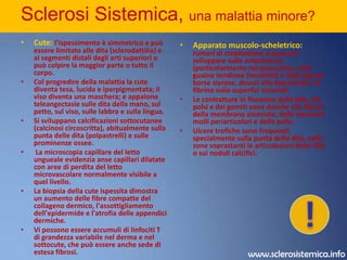 Sclerosi Sistemica, una malattia minore? Sintomi, segni e diagnosiLa Sclerosi sistemica varia per gravità ed evoluzione; le sue manifestazioni vanno dall'ispessimento cutaneo generalizzato (sclerosi sistemica con sclerodermia diffusa) che può causare interessamento viscerale rapidamente progressivo e spesso fatale, a una forma contraddistinta da interessamento cutaneo ridotto (spesso limitato al viso e alle dita) e lenta progressione, di solito di svariati decenni, prima che si manifesti un quadro clinico completo di caratteristico coinvolgimento viscerale. La seconda forma viene chiamata sclerodermia cutanea limitata o sindrome CREST (Calcinosi, Raynaud's fenomeno, Esofagite, Sclerodattilia, Teleangectasie). Esistono inoltre sindromi sovrapposte; p. es., la sclerodermatomiosite (cute ispessita e debolezza muscolare non distinguibile dalla polimiosite); MMTC; e una sindrome muscolo-scheletrica indotta chimicamente da alcuni veleni sistemici, come accaduto nella sindrome da olio tossico ingerito che si è verificata nella città di Madrid nel 1981 e che ha colpito circa 20000 persone. Una sindrome caratterizzata da mialgia invalidante ed eosinofilia è stata associata all'ingestione di L-triptofano, sebbene l'esatta eziologia non sia nota e la tossicità probabilmente era dovuta a un contaminante.Le manifestazioni iniziali più frequenti nella sclerosi sistemica sono il fenomeno di Raynaud e il rigonfiamento insidioso delle parti distali degli arti, con ispessimento graduale della cute delle dita. La poliartralgia è anche predominante. Fra le prime manifestazioni della malattia si annoverano, occasionalmente, anche disturbi GI (p. es., pirosi gastrica, disfagia) e respiratori (dispnea).!www.sclerosistemica.info