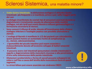 Sclerosi Sistemica, una malattia minore? Cute:l'ispessimento è simmetrico e può essere limitato alle dita (sclerodattilia) e ai segmenti distali degli arti superiori o può colpire la maggior parte o tutto il corpo. Col progredire della malattia la cute diventa tesa, lucida e iperpigmentata; il viso diventa una maschera; e appaiono teleangectasie sulle dita della mano, sul petto, sul viso, sulle labbra e sulla lingua. Si sviluppano calcificazioni sottocutanee (calcinosi circoscritta), abitualmente sulla punta delle dita (polpastrelli) e sulle prominenze ossee. La microscopia capillare del letto ungueale evidenzia anse capillari dilatate con aree di perdita del letto microvascolare normalmente visibile a quel livello. La biopsia della cute ispessita dimostra un aumento delle fibre compatte del collageno dermico, l'assottigliamento dell'epidermide e l'atrofia delle appendici dermiche. Vi possono essere accumuli di linfociti T di grandezza variabile nel derma e nel sottocute, che può essere anche sede di estesa fibrosi.Apparato muscolo-scheletrico: rumori di crepitazione si possono sviluppare sulle articolazioni (particolarmente nel ginocchio), nelle guaine tendinee (tendiniti) e nelle grandi borse sierose, dovuti alla deposizione di fibrina sulle superfici sinoviali. Le contratture in flessione delle dita, dei polsi e dei gomiti sono dovute alla fibrosi della membrana sinoviale, delle strutture molli periarticolari e della pelle. Ulcere trofiche sono frequenti, specialmente sulla punta delle dita, nelle zone soprastanti le articolazioni delle dita o sui noduli calcifici.!www.sclerosistemica.info