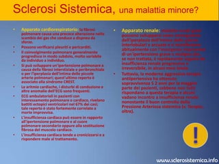 Sclerosi Sistemica, una malattia minore? Tratto Gastro Intestinale: la disfunzione esofagea è il disturbo Gastro Intestinale  più frequente e si manifesta, prima o poi, nella maggior parte dei casi. La disfagia (manifestata da svariati tipi di sensazioni anormali durante la deglutizione) è inizialmente causata da alterazione della motilità esofagea, ma più tardi può essere dovuta a reflusso gastroesofageo e a formazione secondaria di stenosi. Sono comuni il riflusso di acido, dovuto all'incontinenza dello sfintere esofageo inferiore e l'esofagite peptica con possibile ulcerazione e stenosi. L'esofago di Barrett si manifesta in 1/3 dei pazienti con sclerodermia; questi pazienti hanno un aumentato rischio di complicanze (p. es., stenosi, adenocarcinoma). L'ipomotilità del piccolo intestino può essere associata a malassorbimento dovuto all'eccessivo sviluppo di batteri anaerobi intestinali. Si possono avere cisti intestinali (pneumatosi cistoide intestinale) in seguito a degenerazione della muscularis mucosae e alla penetrazione d'aria nella sottomucosa della parete intestinale. Dilatazioni caratteristiche a forma di sacculi possono svilupparsi nel colon e nell'ileo a causa dell'atrofia della muscolatura liscia di questi segmenti. La cirrosi biliare può essere associata con sindrome CREST.!www.sclerosistemica.info
