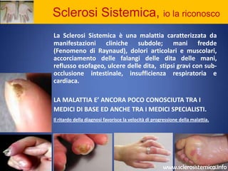            Sclerosi Sistemica, io la riconoscoLa Sclerosi Sistemica è una malattia caratterizzata da manifestazioni cliniche subdole; mani fredde (Fenomeno di Raynaud), dolori articolari e muscolari, accorciamento delle falangi delle dita delle mani, reflusso esofageo, ulcere delle dita,  stipsi gravi con sub-occlusione intestinale, insufficienza respiratoria e cardiaca.LA MALATTIA E’ ANCORA POCO CONOSCIUTA TRA I MEDICI DI BASE ED ANCHE TRA I MEDICI SPECIALISTI.Il ritardo della diagnosi favorisce la velocità di progressione della malattia.www.sclerosistemica.info