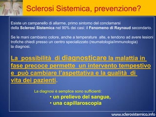 Sclerosi Sistemica, prevenzione?Esiste un campanello di allarme, primo sintomo del conclamarsi della Sclerosi Sistemica nel 90% dei casi: il Fenomeno di Raynaud secondario.Se le mani cambiano colore, anche a temperature  alte, e tendono ad avere lesionitrofiche chiedi presso un centro specializzato (reumatologia/immunologia) la diagnosi.La  possibilità  di diagnosticarela malattia in fase precoce permette  un intervento tempestivoe  può cambiare l’aspettativa e la qualità  di vita dei pazienti.La diagnosi è semplice sono sufficienti: un prelievo del sangue,